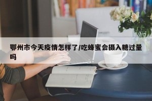 鄂州市今天疫情怎样了/吃蜂蜜会摄入糖过量吗