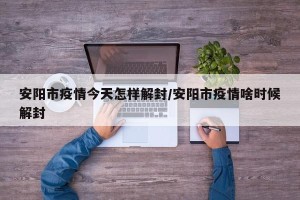 安阳市疫情今天怎样解封/安阳市疫情啥时候解封