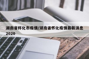 湖南省杯化市疫情/湖南省怀化疫情最新消息2020