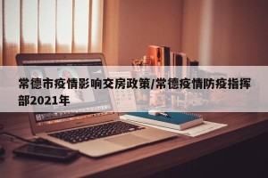 常德市疫情影响交房政策/常德疫情防疫指挥部2021年