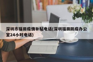 深圳市福田疫情补贴电话(深圳福田防疫办公室24小时电话)