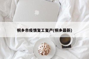 桐乡市疫情复工复产(桐乡最新)