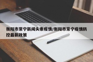 衡阳市常宁新闻头条疫情/衡阳市常宁疫情防控最新政策