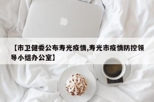 【市卫健委公布寿光疫情,寿光市疫情防控领导小组办公室】