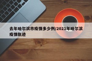 去年哈尔滨市疫情多少例/2021年哈尔滨疫情轨迹