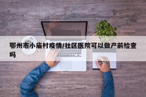 鄂州市小庙村疫情/社区医院可以做产前检查吗