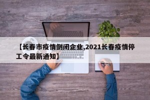 【长春市疫情倒闭企业,2021长春疫情停工令最新通知】