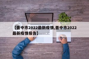 【晋中市2022最新疫情,晋中市2022最新疫情报告】
