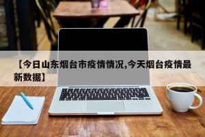 【今日山东烟台市疫情情况,今天烟台疫情最新数据】