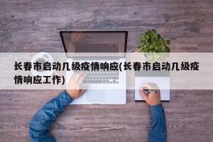长春市启动几级疫情响应(长春市启动几级疫情响应工作)