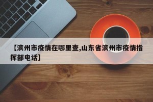 【滨州市疫情在哪里查,山东省滨州市疫情指挥部电话】