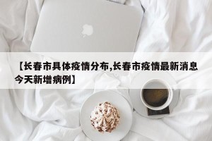 【长春市具体疫情分布,长春市疫情最新消息今天新增病例】