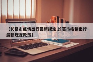 【长葛市疫情出行最新规定,长葛市疫情出行最新规定政策】