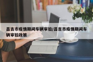 昌吉市疫情期间车辆审验/昌吉市疫情期间车辆审验政策