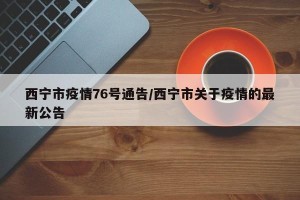 西宁市疫情76号通告/西宁市关于疫情的最新公告