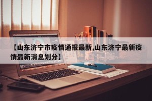 【山东济宁市疫情通报最新,山东济宁最新疫情最新消息划分】