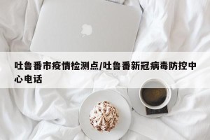吐鲁番市疫情检测点/吐鲁番新冠病毒防控中心电话