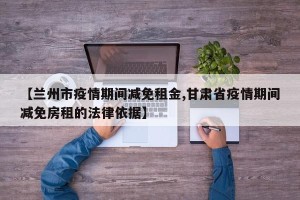 【兰州市疫情期间减免租金,甘肃省疫情期间减免房租的法律依据】