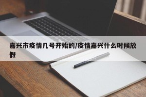 嘉兴市疫情几号开始的/疫情嘉兴什么时候放假
