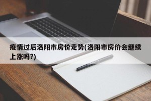 疫情过后洛阳市房价走势(洛阳市房价会继续上涨吗?)