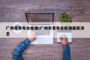 广州市发布会疫情/广州市发布会疫情最新消息