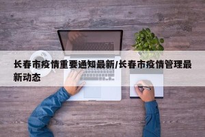 长春市疫情重要通知最新/长春市疫情管理最新动态