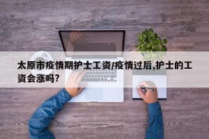 太原市疫情期护士工资/疫情过后,护士的工资会涨吗?