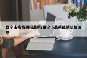 西宁市疫情简报最新/西宁市最新疫情防控消息