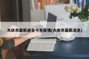 大庆市最新通告今天疫情(大庆市最新消息)