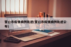 营口市疫情病例轨迹(营口市疫情病例轨迹公布)