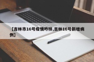 【吉林市16号疫情咋样,吉林16号新增病例】