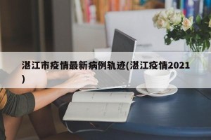 湛江市疫情最新病例轨迹(湛江疫情2021)