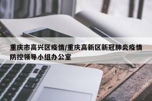 重庆市高兴区疫情/重庆高新区新冠肺炎疫情防控领导小组办公室
