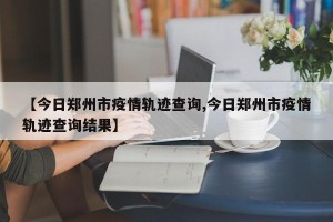 【今日郑州市疫情轨迹查询,今日郑州市疫情轨迹查询结果】