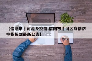 【信阳市浉河港乡疫情,信阳市浉河区疫情防控指挥部最新公告】
