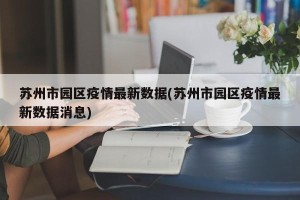 苏州市园区疫情最新数据(苏州市园区疫情最新数据消息)