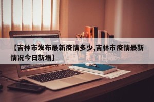 【吉林市发布最新疫情多少,吉林市疫情最新情况今日新增】
