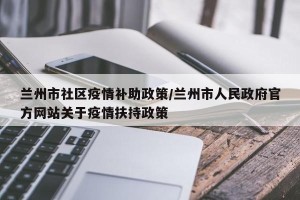 兰州市社区疫情补助政策/兰州市人民政府官方网站关于疫情扶持政策