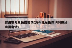 滁州市儿童医院疫情(滁州儿童医院询问在线询问电话)