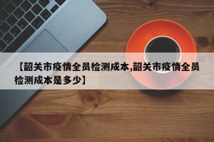 【韶关市疫情全员检测成本,韶关市疫情全员检测成本是多少】