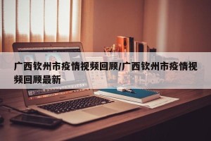 广西钦州市疫情视频回顾/广西钦州市疫情视频回顾最新