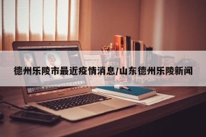 德州乐陵市最近疫情消息/山东德州乐陵新闻
