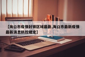 【海口市疫情封锁区域最新,海口市最新疫情最新消息防控规定】