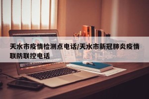 天水市疫情检测点电话/天水市新冠肺炎疫情联防联控电话