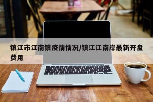 镇江市江南镇疫情情况/镇江江南岸最新开盘费用
