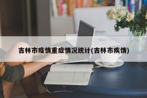 吉林市疫情重症情况统计(吉林市疾情)