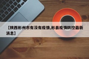 【陕西彬州市有没有疫情,彬县疫情防控最新消息】