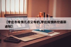 【枣庄市疫情几点公布的,枣庄疫情防控最新通知】