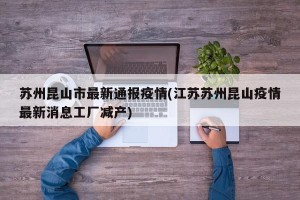 苏州昆山市最新通报疫情(江苏苏州昆山疫情最新消息工厂减产)