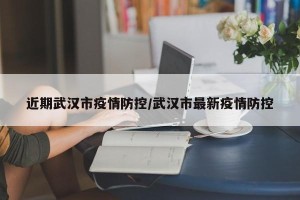近期武汉市疫情防控/武汉市最新疫情防控